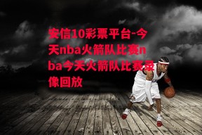 安信10彩票平台-今天nba火箭队比赛nba今天火箭队比赛录像回放