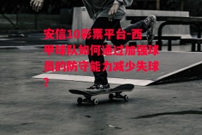 安信10彩票平台-西甲球队如何通过加强球员的防守能力减少失球？